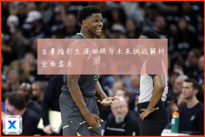 吉鲁精彩生涯回顾与未来挑战解析全面盘点