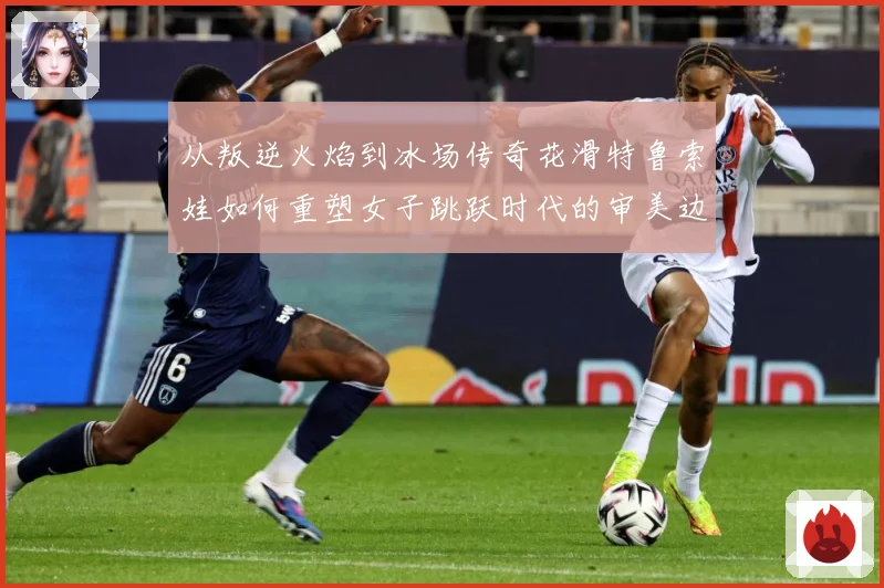 从叛逆火焰到冰场传奇花滑特鲁索娃如何重塑女子跳跃时代的审美边界