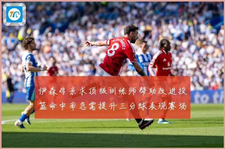 伊森母亲求顶级训练师帮助改进投篮命中率急需提升三分球表现赛场复盘