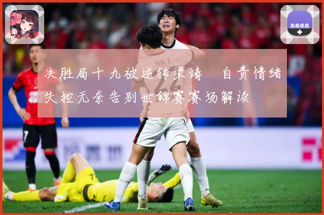 决胜局十九被逆转梁靖崑自责情绪失控无奈告别世锦赛赛场解读