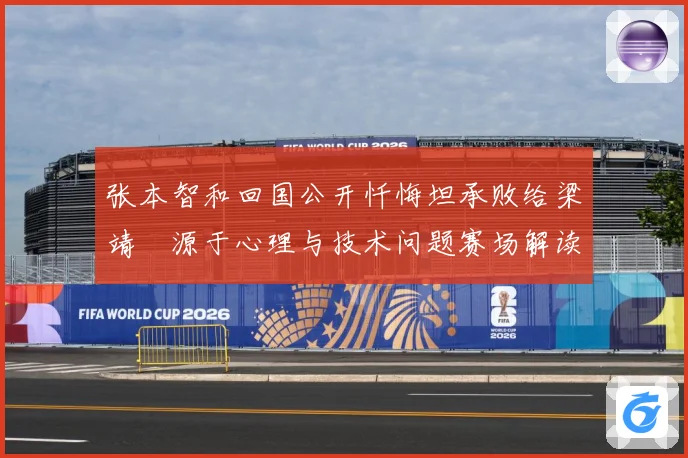 张本智和回国公开忏悔坦承败给梁靖崑源于心理与技术问题赛场解读