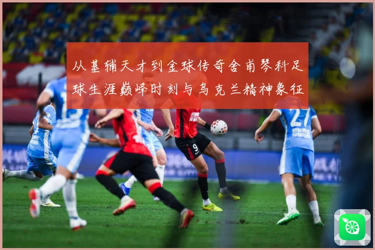 从基辅天才到金球传奇舍甫琴科足球生涯巅峰时刻与乌克兰精神象征
