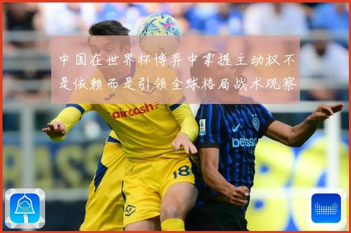 中国在世界杯博弈中掌握主动权不是依赖而是引领全球格局战术观察