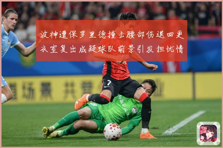 波神遭保罗里德撞击腰部伤退回更衣室复出成疑球队前景引发担忧情专题观察