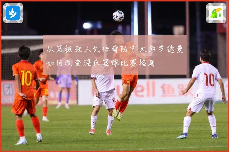 从篮板狂人到传奇防守大师罗德曼如何改变现代篮球比赛格局